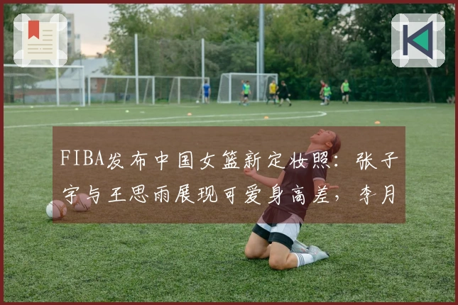 FIBA发布中国女篮新定妆照：张子宇与王思雨展现可爱身高差，李月汝幽默搞笑抢眼