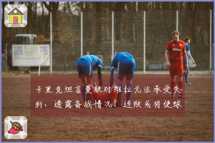 卡里克坦言曼联对维拉无法承受失利，透露备战情况！连败或将使球队掉出欧冠资格区