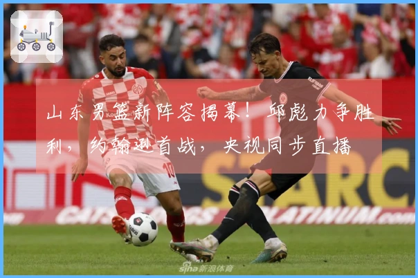 山东男篮新阵容揭幕！邱彪力争胜利，约翰逊首战，央视同步直播