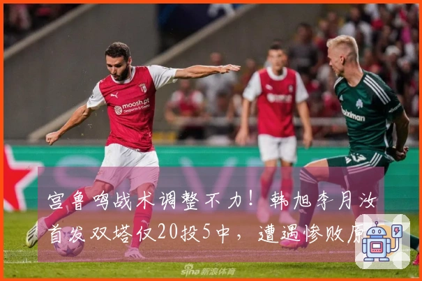 宫鲁鸣战术调整不力！韩旭李月汝首发双塔仅20投5中，遭遇惨败原因分析