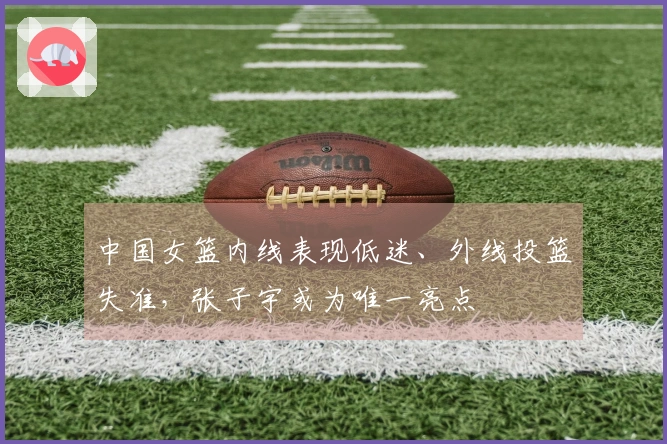 中国女篮内线表现低迷、外线投篮失准，张子宇或为唯一亮点