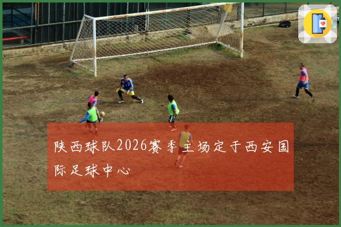 陕西球队2026赛季主场定于西安国际足球中心