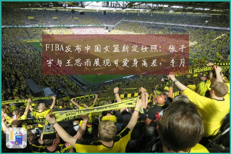 FIBA发布中国女篮新定妆照：张子宇与王思雨展现可爱身高差，李月汝幽默搞笑抢眼