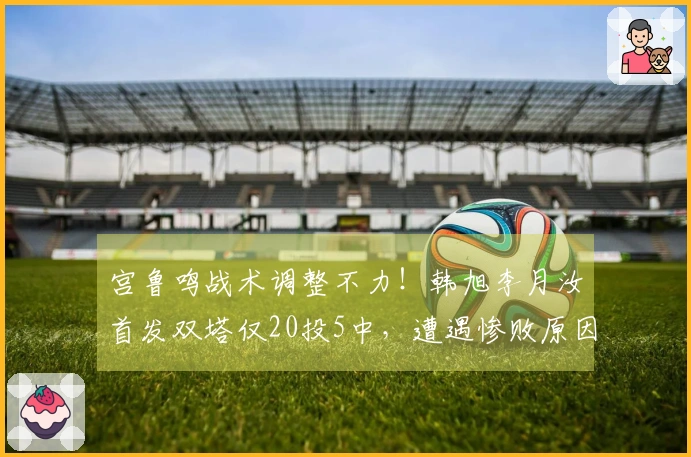 宫鲁鸣战术调整不力！韩旭李月汝首发双塔仅20投5中，遭遇惨败原因分析