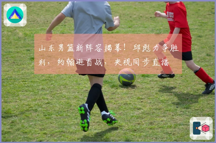 山东男篮新阵容揭幕！邱彪力争胜利，约翰逊首战，央视同步直播