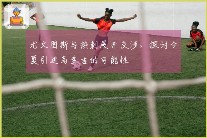 尤文图斯与热刺展开交涉，探讨今夏引进乌多吉的可能性