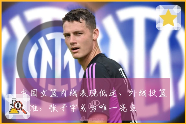 中国女篮内线表现低迷、外线投篮失准，张子宇或为唯一亮点