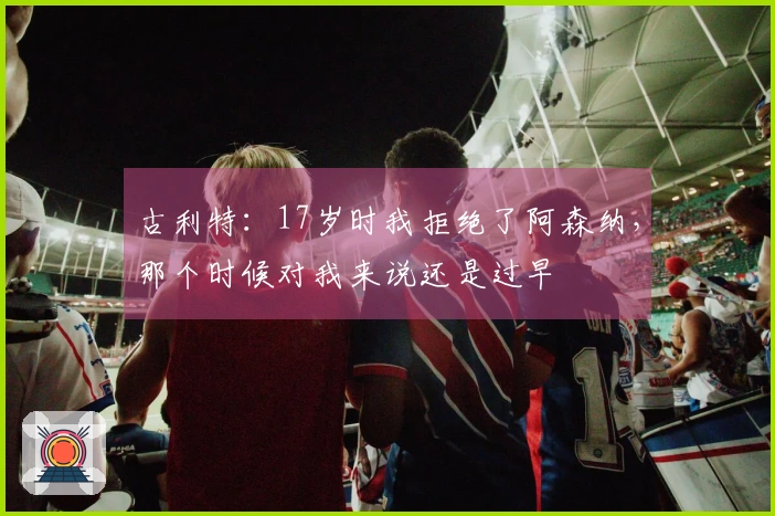 古利特：17岁时我拒绝了阿森纳，那个时候对我来说还是过早