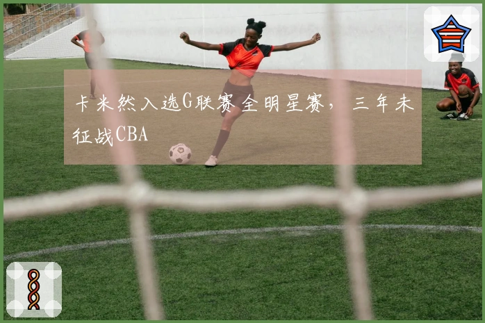 卡米然入选G联赛全明星赛，三年未征战CBA