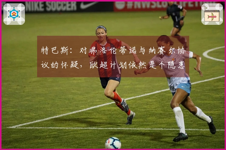 特巴斯：对弗洛伦蒂诺与纳赛尔协议的怀疑，欧超计划依然是个隐患